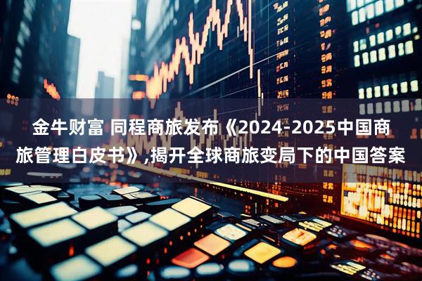 金牛财富 同程商旅发布《2024-2025中国商旅管理白皮书》,揭开全球商旅变局下的中国答案