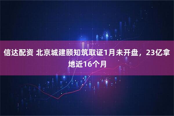 信达配资 北京城建颐知筑取证1月未开盘，23亿拿地近16个月