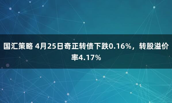 国汇策略 4月25日奇正转债下跌0.16%，转股溢价率4.17%