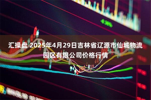 汇操盘 2025年4月29日吉林省辽源市仙城物流园区有限公司价格行情