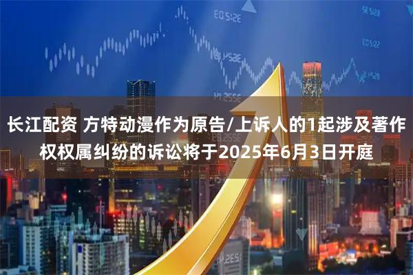 长江配资 方特动漫作为原告/上诉人的1起涉及著作权权属纠纷的诉讼将于2025年6月3日开庭