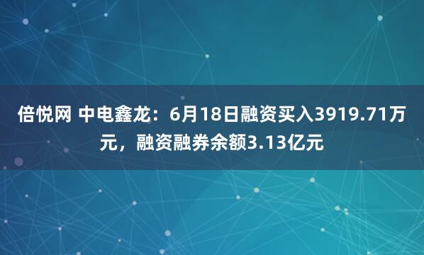 倍悦网 中电鑫龙：6月18日融资买入3919.71万元，融资融券余额3.13亿元