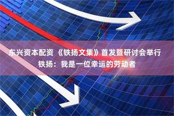 东兴资本配资 《铁扬文集》首发暨研讨会举行  铁扬：我是一位幸运的劳动者