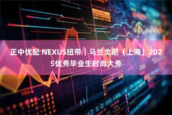 正中优配 NEXUS纽带｜马兰戈尼（上海）2025优秀毕业生时尚大秀