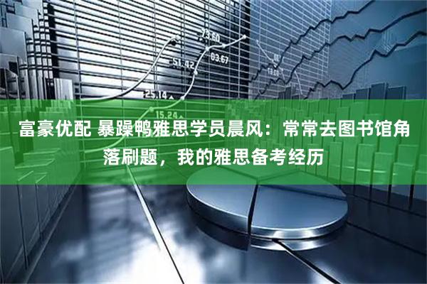 富豪优配 暴躁鸭雅思学员晨风：常常去图书馆角落刷题，我的雅思备考经历