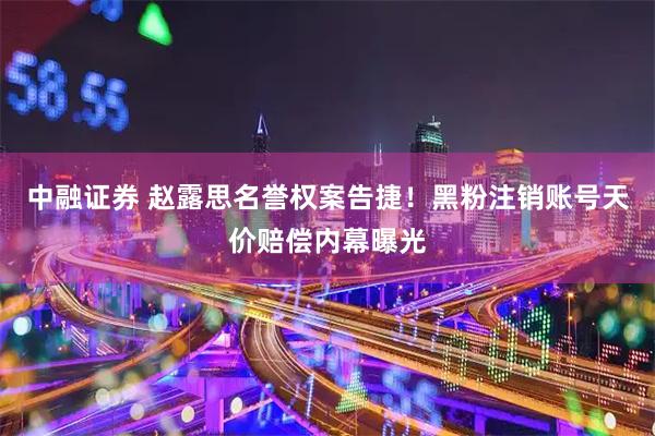 中融证券 赵露思名誉权案告捷！黑粉注销账号天价赔偿内幕曝光