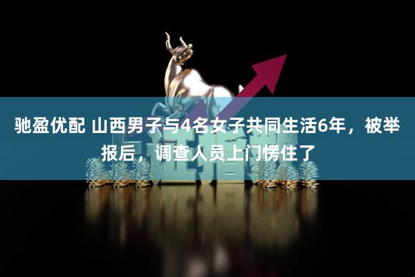 驰盈优配 山西男子与4名女子共同生活6年，被举报后，调查人员上门愣住了