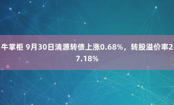 牛掌柜 9月30日清源转债上涨0.68%，转股溢价率27.18%