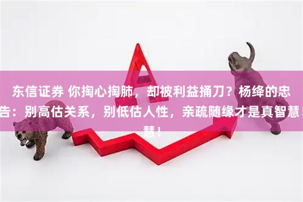 东信证券 你掏心掏肺，却被利益捅刀？杨绛的忠告：别高估关系，别低估人性，亲疏随缘才是真智慧！