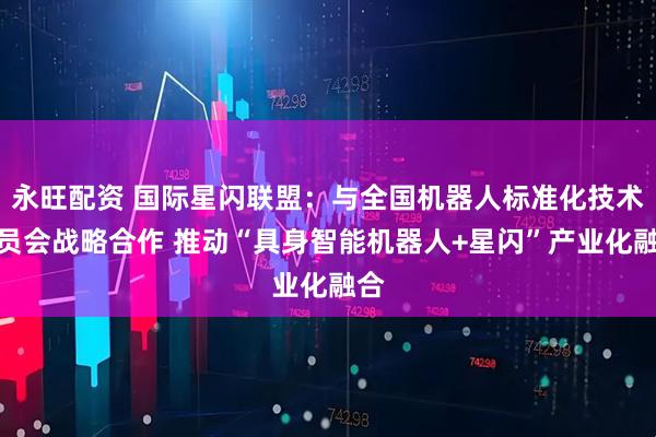 永旺配资 国际星闪联盟：与全国机器人标准化技术委员会战略合作 推动“具身智能机器人+星闪”产业化融合