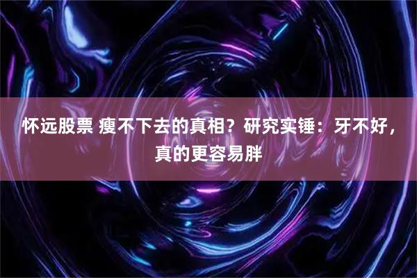 怀远股票 瘦不下去的真相？研究实锤：牙不好，真的更容易胖