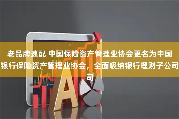 老品牌速配 中国保险资产管理业协会更名为中国银行保险资产管理业协会，全面吸纳银行理财子公司