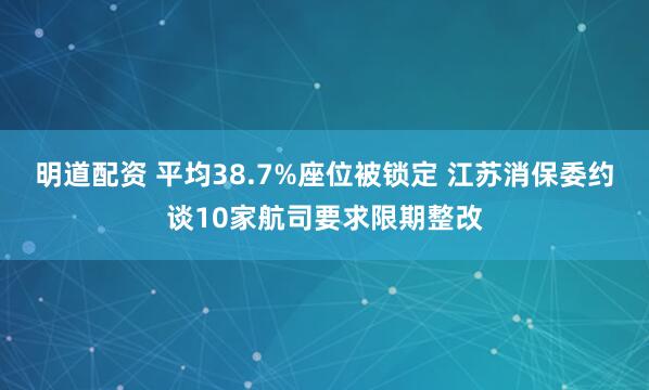 明道配资 平均38.7%座位被锁定 江苏消保委约谈10家航司要求限期整改
