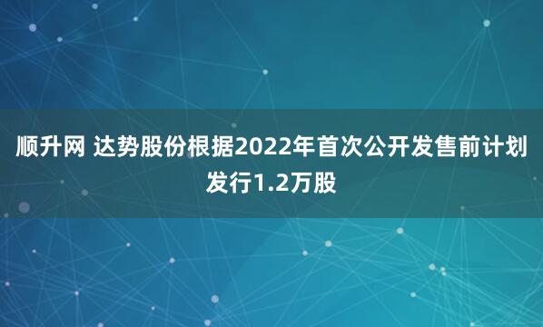 顺升网 达势股份根据2022年首次公开发售前计划发行1.2万股