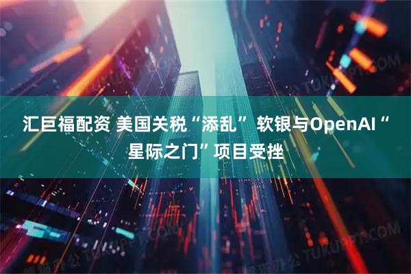 汇巨福配资 美国关税“添乱” 软银与OpenAI“星际之门”项目受挫