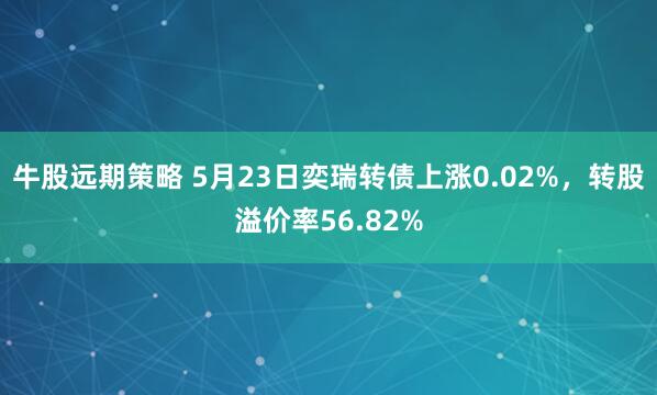 牛股远期策略 5月23日奕瑞转债上涨0.02%,转股溢价率56.82%