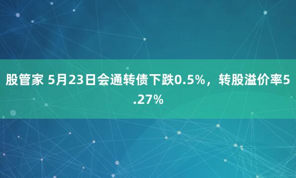 股管家 5月23日会通转债下跌0.5%，转股溢价率5.27%