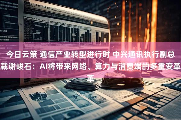 今日云策 通信产业转型进行时 中兴通讯执行副总裁谢峻石：AI将带来网络、算力与消费端的多重变革
