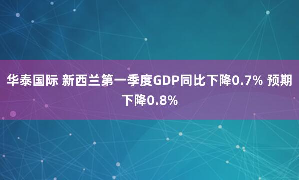 华泰国际 新西兰第一季度GDP同比下降0.7% 预期下降0.8%