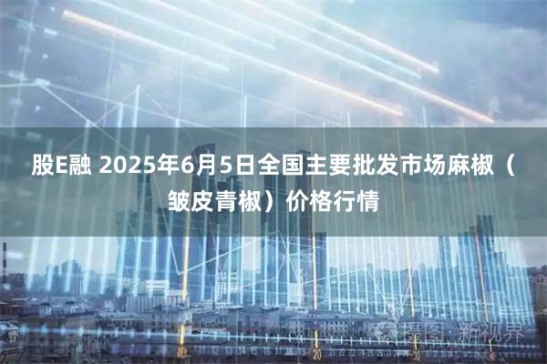 股E融 2025年6月5日全国主要批发市场麻椒（皱皮青椒）价格行情