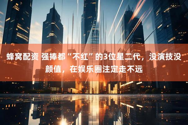 蜂窝配资 强捧都“不红”的3位星二代，没演技没颜值，在娱乐圈注定走不远