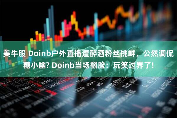 美牛股 Doinb户外直播遭醉酒粉丝挑衅，公然调侃糖小幽? Doinb当场翻脸：玩笑过界了!