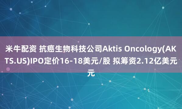 米牛配资 抗癌生物科技公司Aktis Oncology(AKTS.US)IPO定价16-18美元/股 拟筹资2.12亿美元