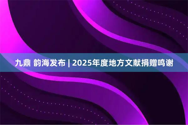 九鼎 韵海发布 | 2025年度地方文献捐赠鸣谢