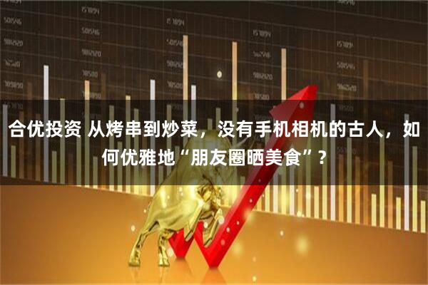 合优投资 从烤串到炒菜，没有手机相机的古人，如何优雅地“朋友圈晒美食”？