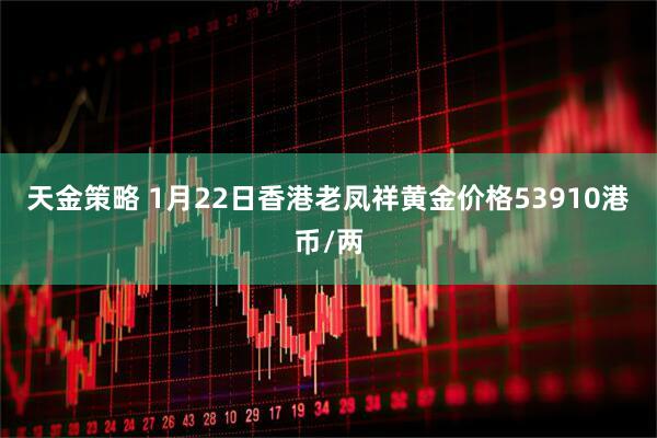 天金策略 1月22日香港老凤祥黄金价格53910港币/两