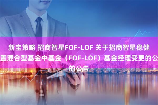新宝策略 招商智星FOF-LOF 关于招商智星稳健配置混合型基金中基金（FOF-LOF）基金经理变更的公告