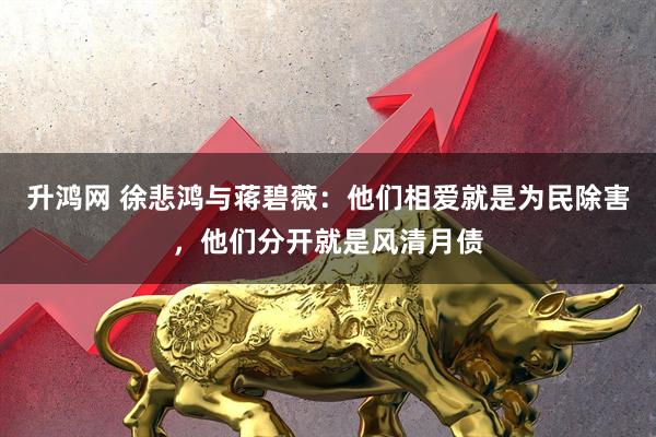 升鸿网 徐悲鸿与蒋碧薇：他们相爱就是为民除害，他们分开就是风清月债