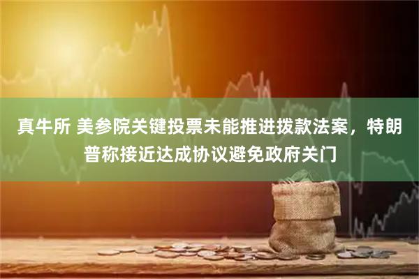 真牛所 美参院关键投票未能推进拨款法案，特朗普称接近达成协议避免政府关门