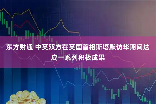东方财通 中英双方在英国首相斯塔默访华期间达成一系列积极成果